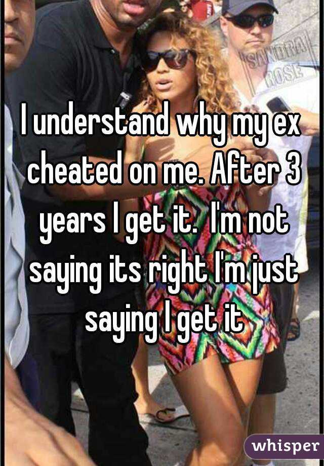 I understand why my ex cheated on me. After 3 years I get it.  I'm not saying its right I'm just saying I get it