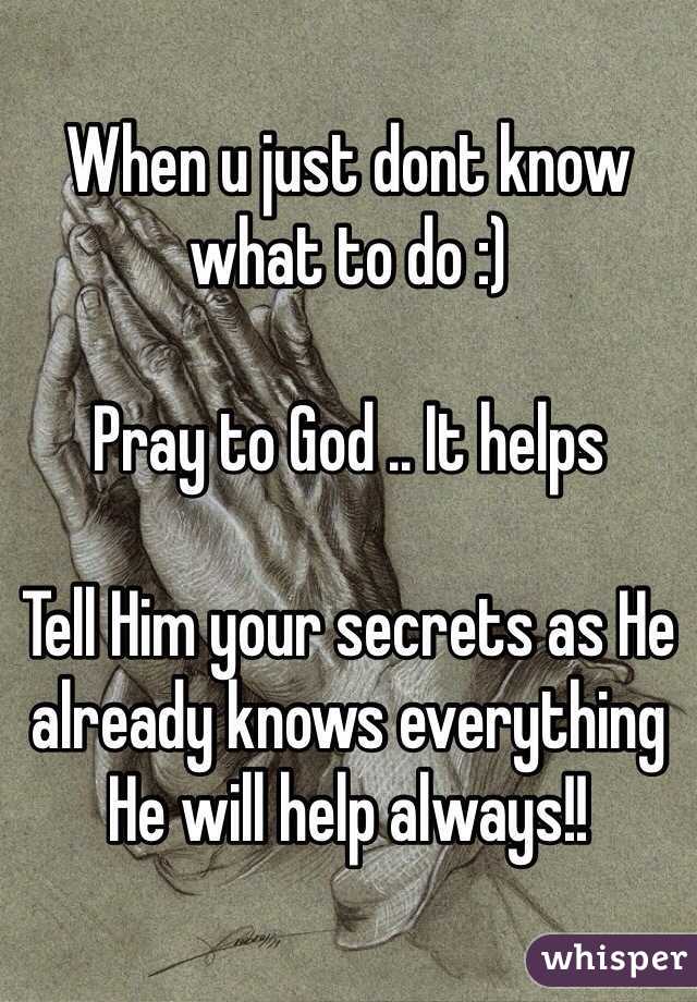 When u just dont know what to do :)

Pray to God .. It helps

Tell Him your secrets as He already knows everything He will help always!!