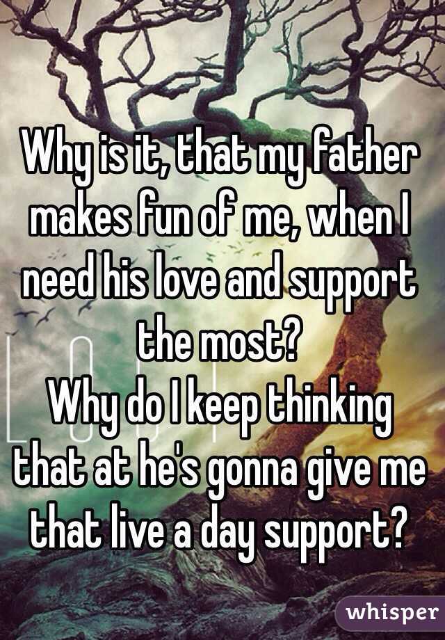 Why is it, that my father makes fun of me, when I need his love and support the most?  
Why do I keep thinking that at he's gonna give me that live a day support? 