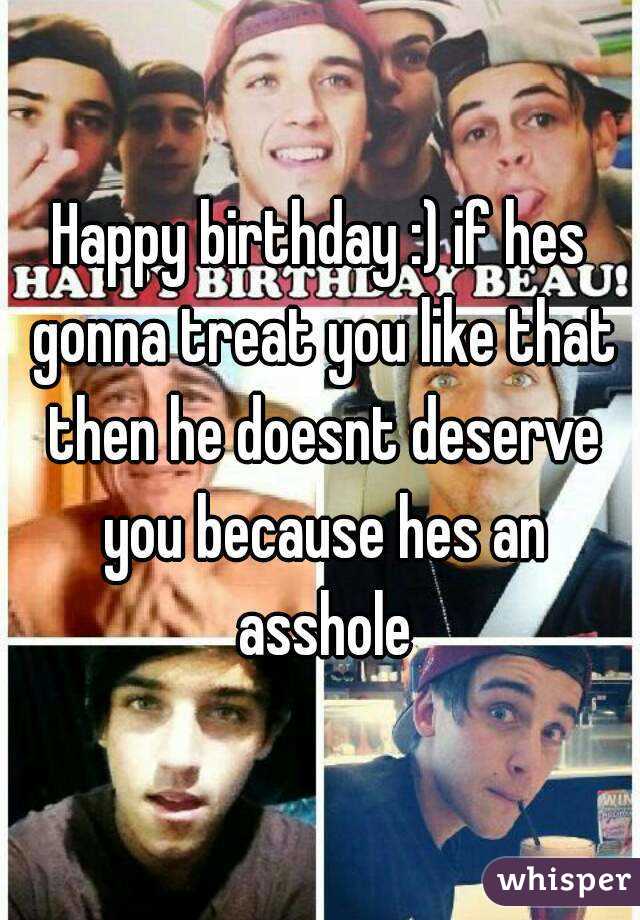 Happy birthday :) if hes gonna treat you like that then he doesnt deserve you because hes an asshole