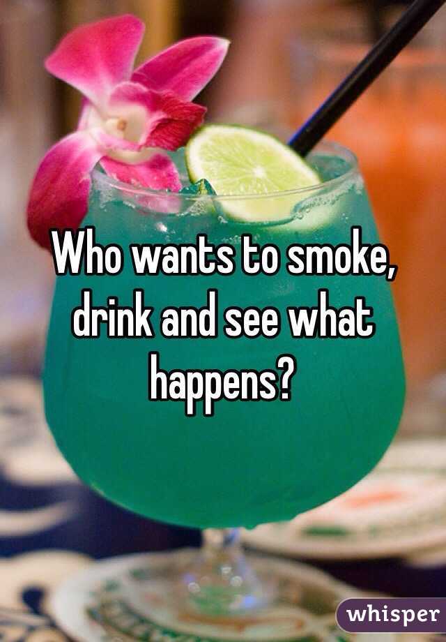 Who wants to smoke, drink and see what happens? 