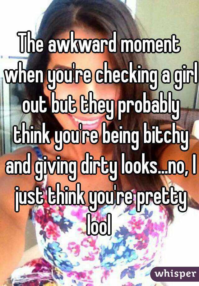 The awkward moment when you're checking a girl out but they probably think you're being bitchy and giving dirty looks...no, I just think you're pretty lool 