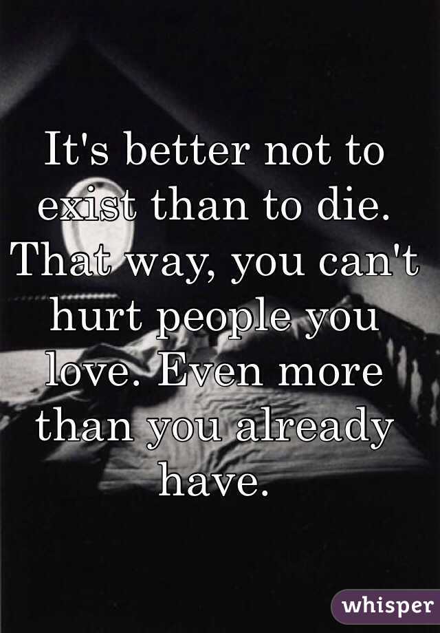 It's better not to exist than to die.
That way, you can't hurt people you love. Even more than you already have.