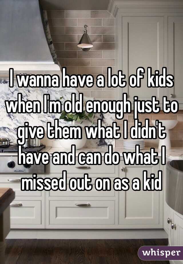 I wanna have a lot of kids when I'm old enough just to give them what I didn't have and can do what I missed out on as a kid