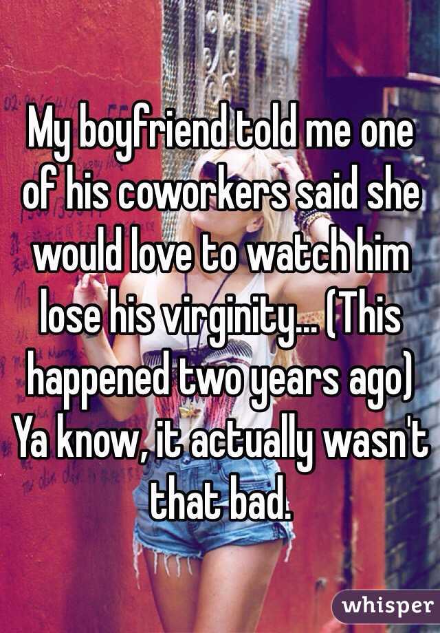 My boyfriend told me one of his coworkers said she would love to watch him lose his virginity... (This happened two years ago) Ya know, it actually wasn't that bad.
