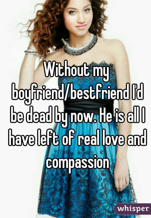 Without my boyfriend/bestfriend I'd be dead by now. He is all I have left of real love and compassion