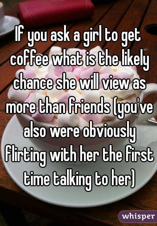 If you ask a girl to get coffee what is the likely chance she will view as more than friends (you've also were obviously flirting with her the first time talking to her)