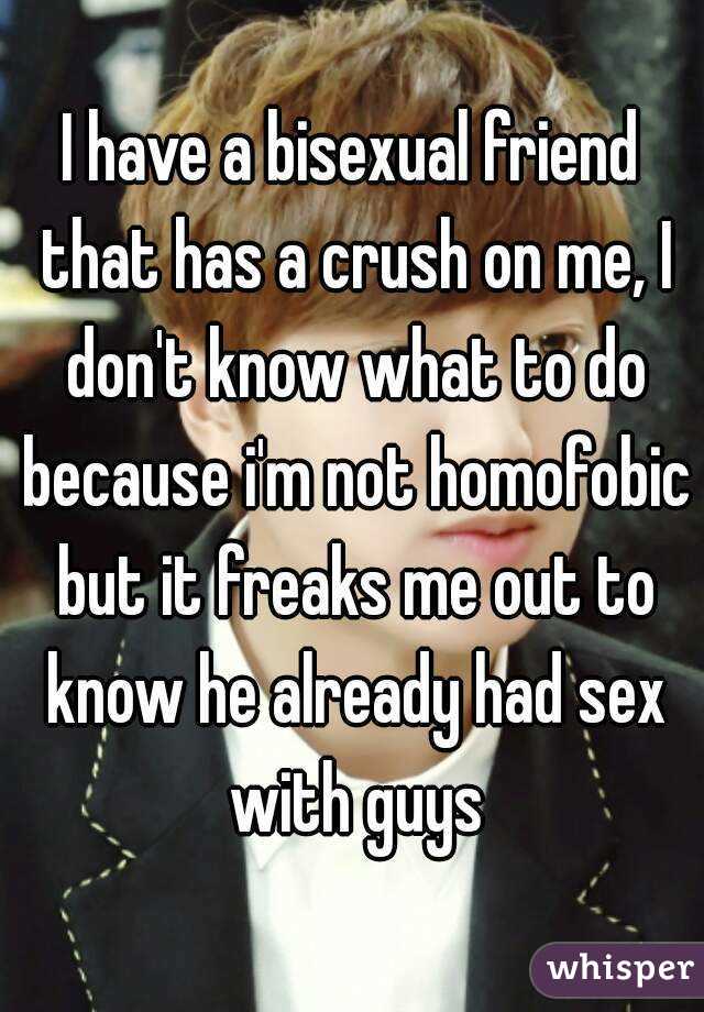 I have a bisexual friend that has a crush on me, I don't know what to do because i'm not homofobic but it freaks me out to know he already had sex with guys