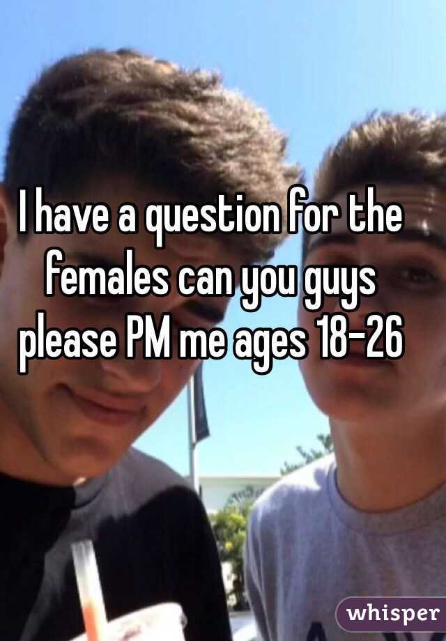 I have a question for the females can you guys please PM me ages 18-26