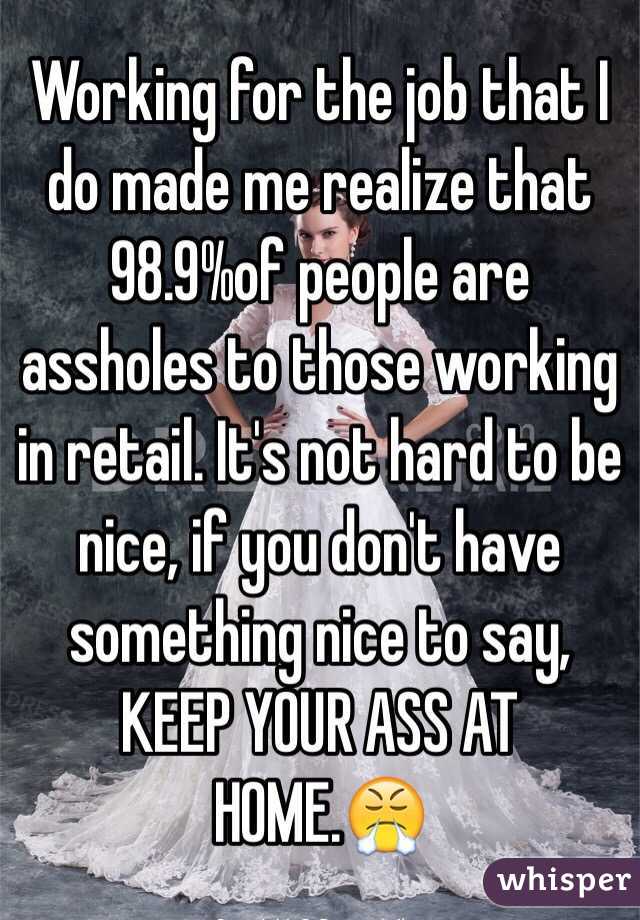 Working for the job that I do made me realize that 98.9%of people are assholes to those working in retail. It's not hard to be nice, if you don't have something nice to say, KEEP YOUR ASS AT HOME.😤