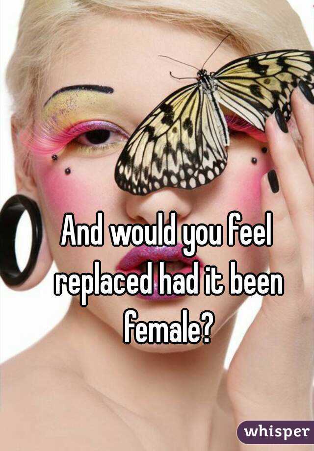 And would you feel replaced had it been female?