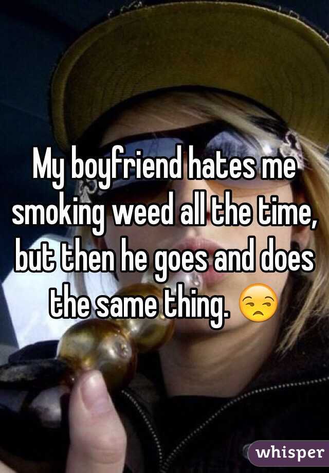 My boyfriend hates me smoking weed all the time, but then he goes and does the same thing. 😒