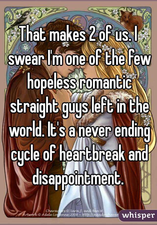 That makes 2 of us. I swear I'm one of the few hopeless romantic straight guys left in the world. It's a never ending cycle of heartbreak and disappointment. 
