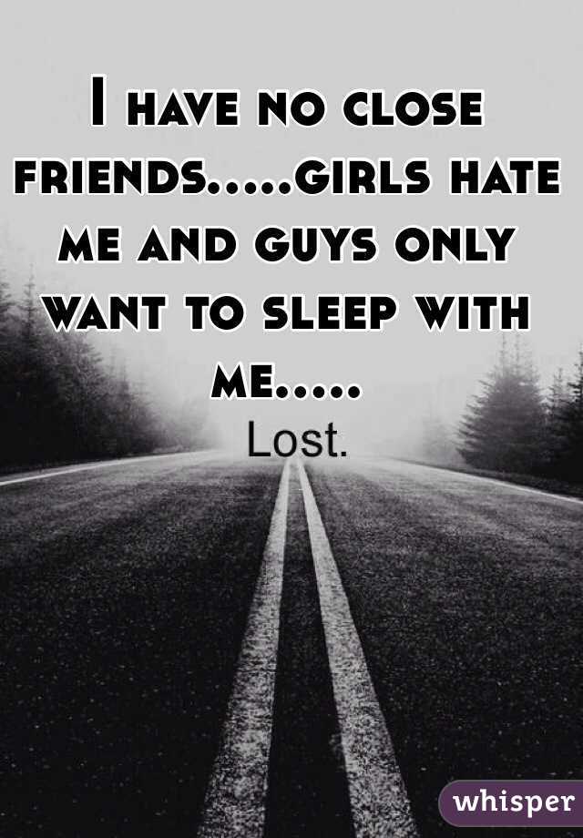 I have no close friends.....girls hate me and guys only want to sleep with me.....