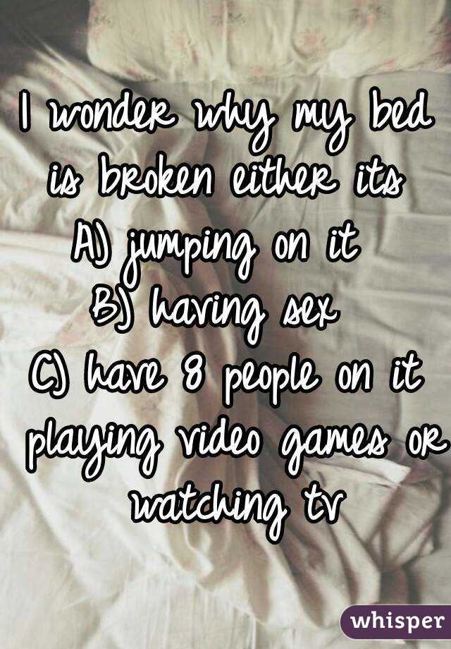 I wonder why my bed is broken either its 
A) jumping on it 
B) having sex 
C) have 8 people on it playing video games or watching tv