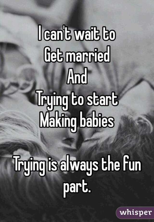 I can't wait to
Get married
And
Trying to start
Making babies

Trying is always the fun part. 