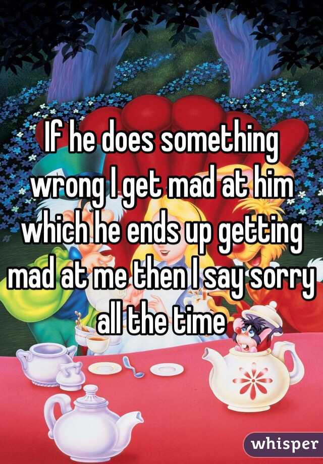 If he does something wrong I get mad at him which he ends up getting mad at me then I say sorry all the time 
