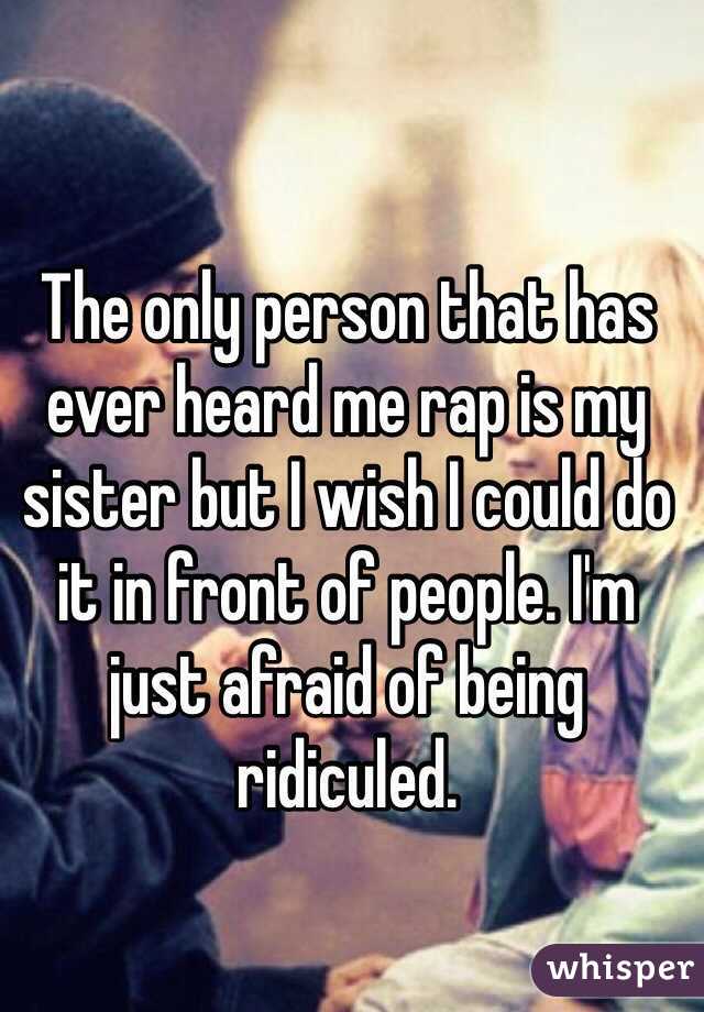 The only person that has ever heard me rap is my sister but I wish I could do it in front of people. I'm just afraid of being ridiculed. 