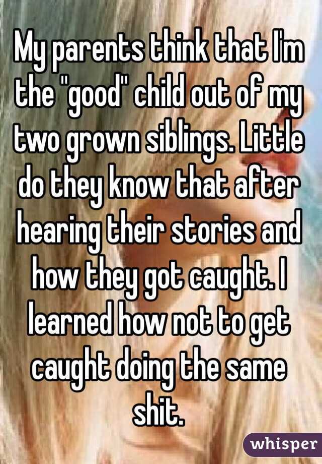 My parents think that I'm the "good" child out of my two grown siblings. Little do they know that after hearing their stories and how they got caught. I learned how not to get caught doing the same shit.