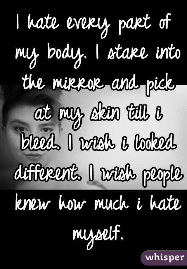 I hate every part of my body. I stare into the mirror and pick at my skin till i bleed. I wish i looked different. I wish people knew how much i hate myself.