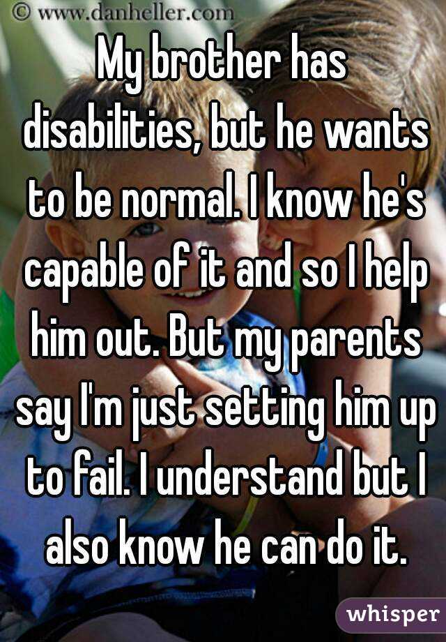 My brother has disabilities, but he wants to be normal. I know he's capable of it and so I help him out. But my parents say I'm just setting him up to fail. I understand but I also know he can do it.
