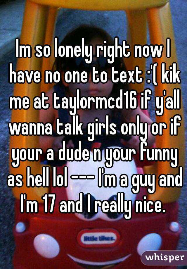 Im so lonely right now I have no one to text :'( kik me at taylormcd16 if y'all wanna talk girls only or if your a dude n your funny as hell lol --- I'm a guy and I'm 17 and I really nice. 