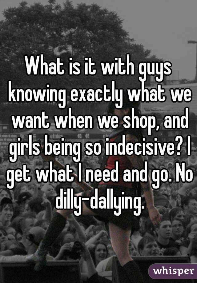 What is it with guys knowing exactly what we want when we shop, and girls being so indecisive? I get what I need and go. No dilly-dallying.