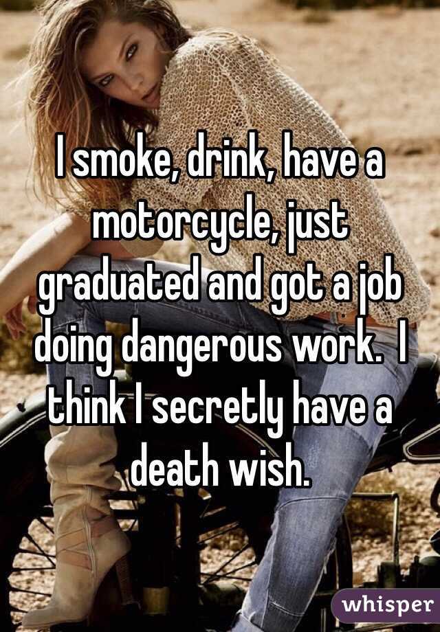 I smoke, drink, have a motorcycle, just graduated and got a job doing dangerous work.  I think I secretly have a death wish.  