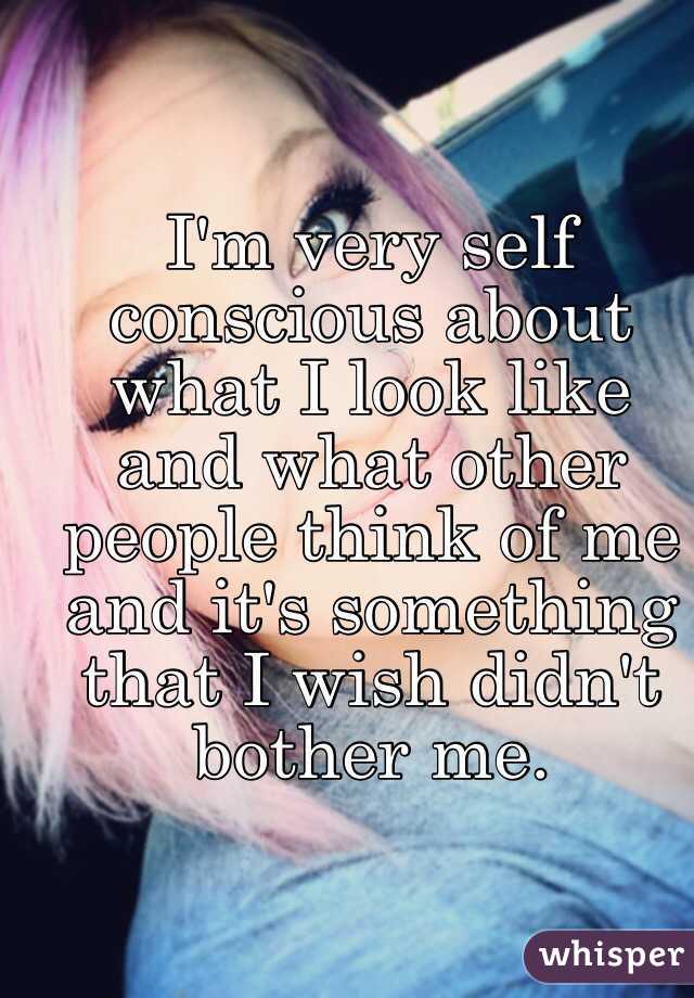 I'm very self conscious about what I look like and what other people think of me and it's something that I wish didn't bother me.