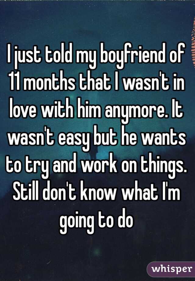 I just told my boyfriend of 11 months that I wasn't in love with him anymore. It wasn't easy but he wants to try and work on things. Still don't know what I'm going to do 