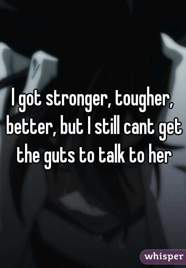 I got stronger, tougher, better, but I still cant get the guts to talk to her