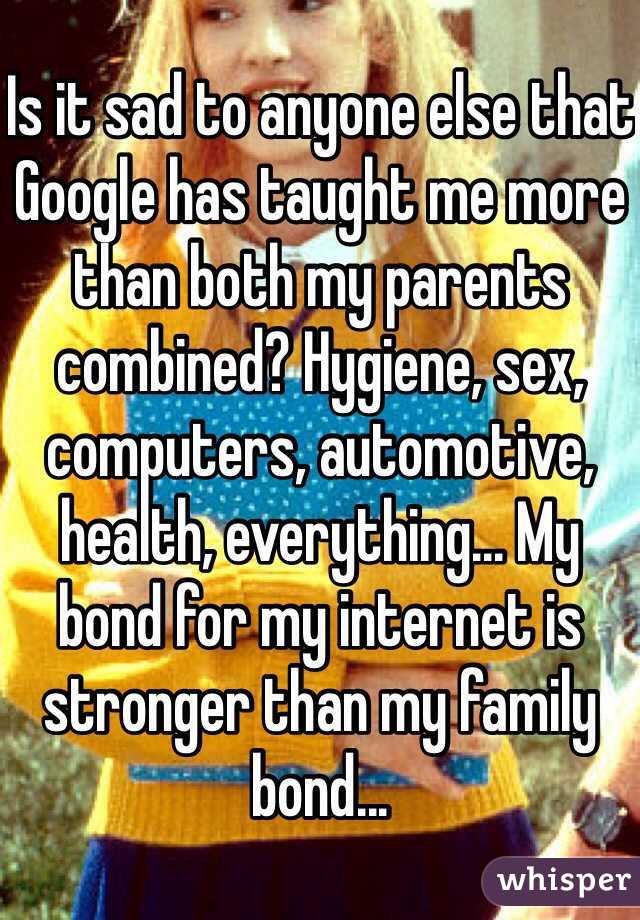 Is it sad to anyone else that Google has taught me more than both my parents combined? Hygiene, sex, computers, automotive, health, everything... My bond for my internet is stronger than my family bond...