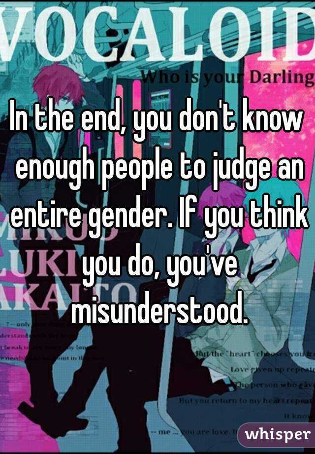 In the end, you don't know enough people to judge an entire gender. If you think you do, you've misunderstood.