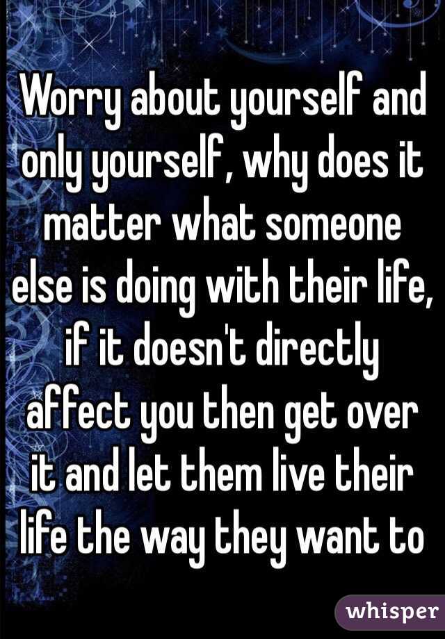 Worry about yourself and only yourself, why does it matter what someone else is doing with their life, if it doesn't directly affect you then get over it and let them live their life the way they want to