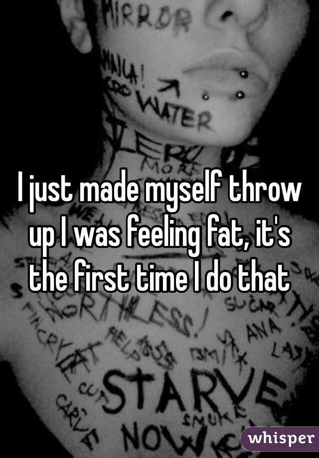 I just made myself throw up I was feeling fat, it's the first time I do that 