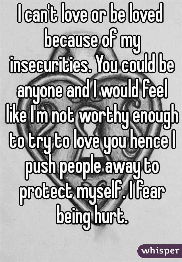 I can't love or be loved because of my insecurities. You could be anyone and I would feel like I'm not worthy enough to try to love you hence I push people away to protect myself. I fear being hurt.