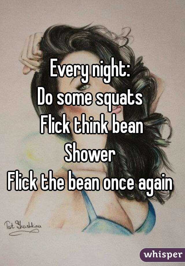 Every night: 
Do some squats 
Flick think bean
Shower 
Flick the bean once again 
