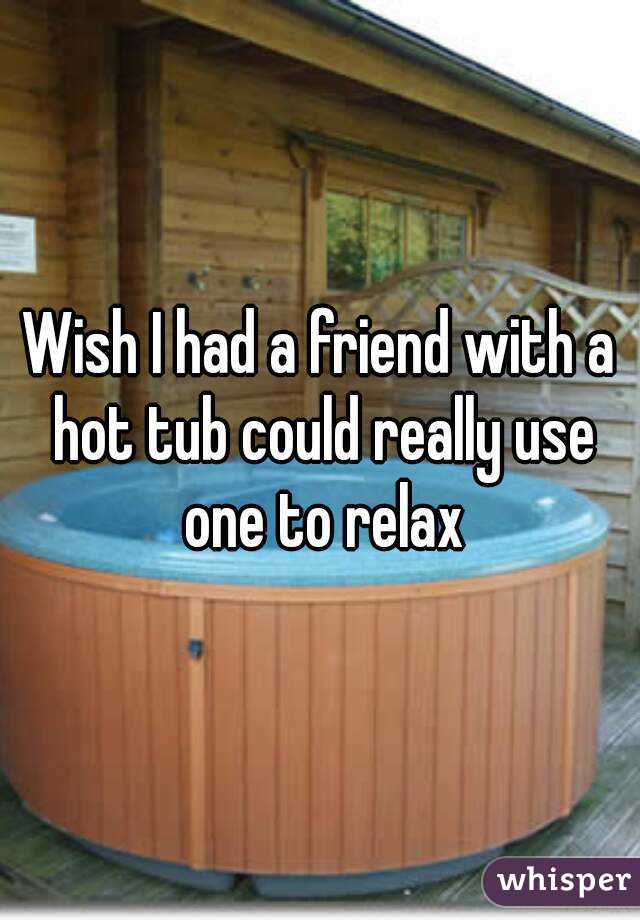 Wish I had a friend with a hot tub could really use one to relax