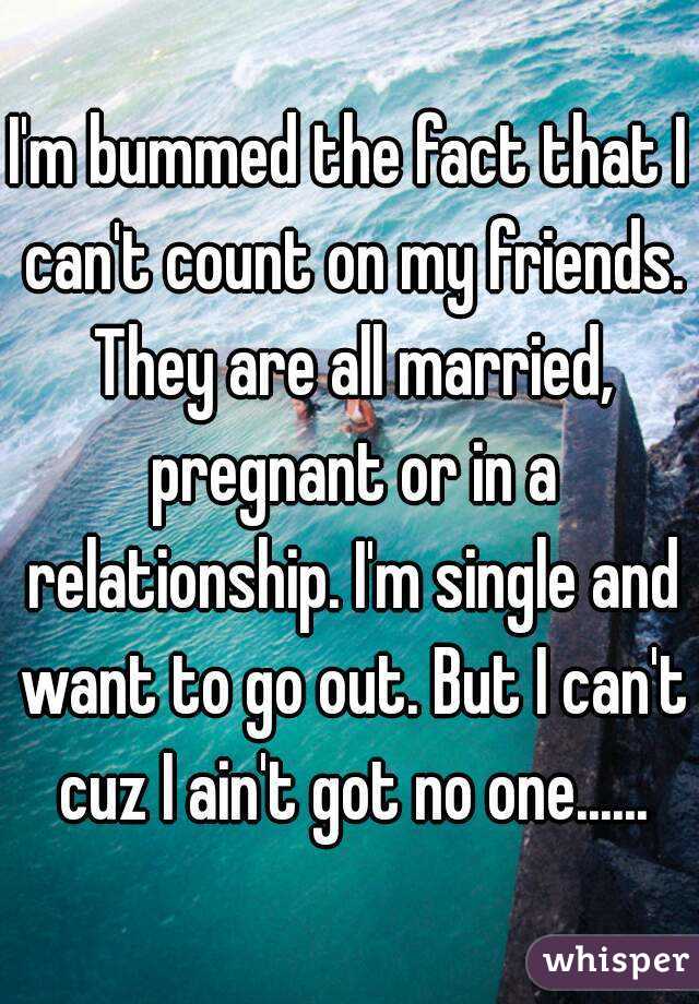 I'm bummed the fact that I can't count on my friends. They are all married, pregnant or in a relationship. I'm single and want to go out. But I can't cuz I ain't got no one......