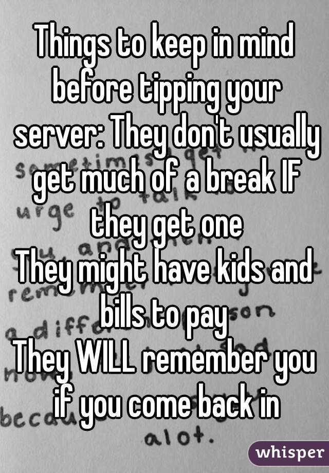 Things to keep in mind before tipping your server: They don't usually get much of a break IF they get one
They might have kids and bills to pay 
They WILL remember you if you come back in