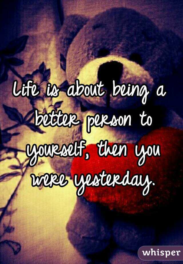 Life is about being a better person to yourself, then you were yesterday.