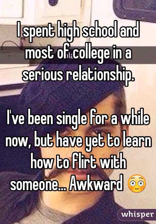 I spent high school and most of college in a serious relationship. 

I've been single for a while now, but have yet to learn how to flirt with someone... Awkward 😳