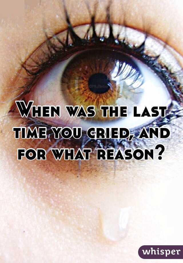 When was the last time you cried, and for what reason?