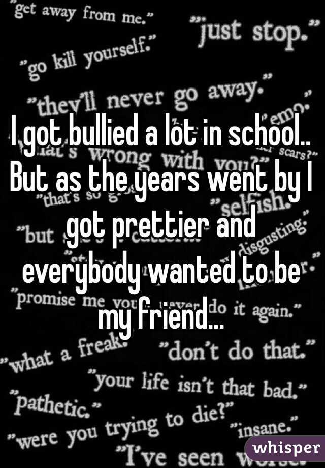 I got bullied a lot in school.. But as the years went by I got prettier and everybody wanted to be my friend...