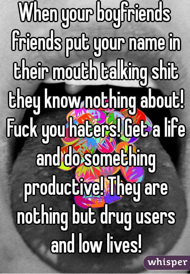 When your boyfriends friends put your name in their mouth talking shit they know nothing about! Fuck you haters! Get a life and do something productive! They are nothing but drug users and low lives!