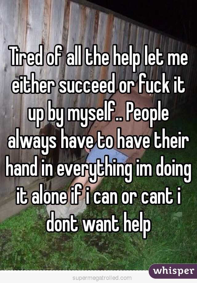 Tired of all the help let me either succeed or fuck it up by myself.. People always have to have their hand in everything im doing it alone if i can or cant i dont want help 