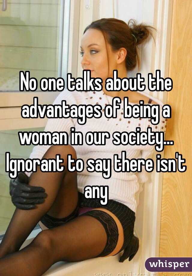 No one talks about the advantages of being a woman in our society... Ignorant to say there isn't any