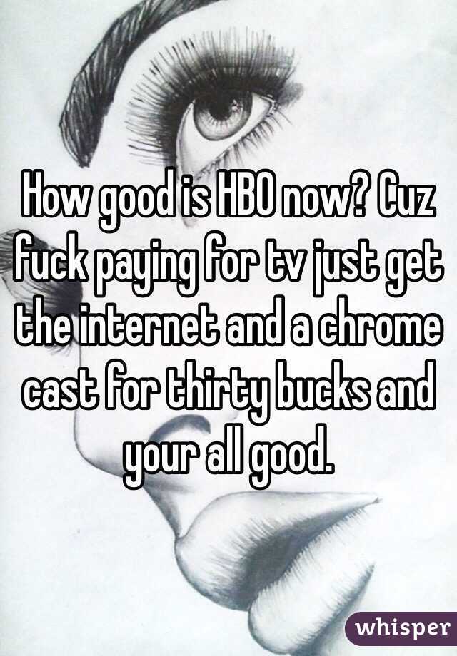 How good is HBO now? Cuz fuck paying for tv just get the internet and a chrome cast for thirty bucks and your all good. 