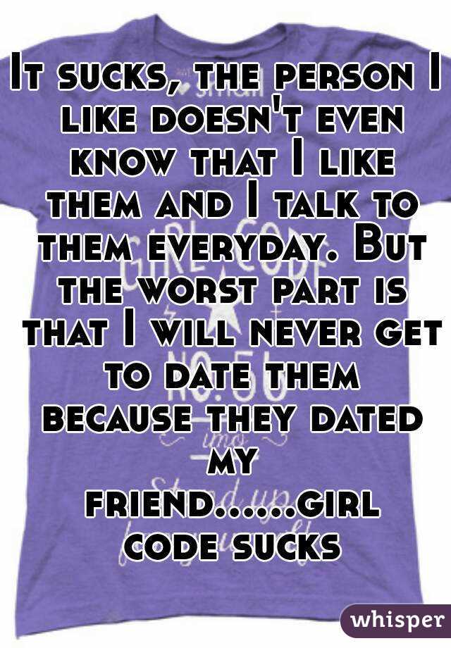 It sucks, the person I like doesn't even know that I like them and I talk to them everyday. But the worst part is that I will never get to date them because they dated my friend......girl code sucks