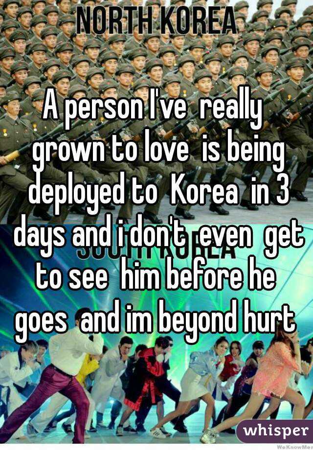 A person I've  really  grown to love  is being deployed to  Korea  in 3 days and i don't  even  get to see  him before he  goes  and im beyond hurt 